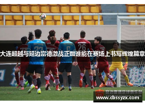大连超越与延边富德激战正酣谁能在赛场上书写辉煌篇章